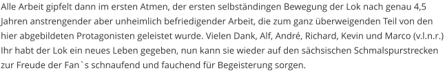 Alle Arbeit gipfelt dann im ersten Atmen, der ersten selbständingen Bewegung der Lok nach genau 4,5 Jahren anstrengender aber unheimlich befriedigender Arbeit, die zum ganz überweigenden Teil von den hier abgebildeten Protagonisten geleistet wurde. Vielen Dank, Alf, André, Richard, Kevin und Marco (v.l.n.r.) Ihr habt der Lok ein neues Leben gegeben, nun kann sie wieder auf den sächsischen Schmalspurstrecken zur Freude der Fan`s schnaufend und fauchend für Begeisterung sorgen.