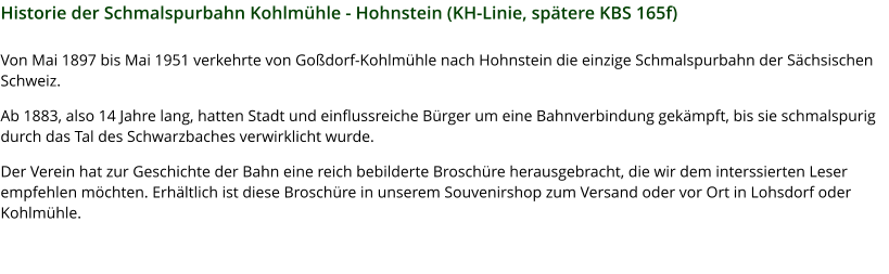 Historie der Schmalspurbahn Kohlmühle - Hohnstein (KH-Linie, spätere KBS 165f) Von Mai 1897 bis Mai 1951 verkehrte von Goßdorf-Kohlmühle nach Hohnstein die einzige Schmalspurbahn der Sächsischen Schweiz.  Ab 1883, also 14 Jahre lang, hatten Stadt und einflussreiche Bürger um eine Bahnverbindung gekämpft, bis sie schmalspurig durch das Tal des Schwarzbaches verwirklicht wurde.  Der Verein hat zur Geschichte der Bahn eine reich bebilderte Broschüre herausgebracht, die wir dem interssierten Leser empfehlen möchten. Erhältlich ist diese Broschüre in unserem Souvenirshop zum Versand oder vor Ort in Lohsdorf oder Kohlmühle.