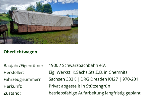Oberlichtwagen  Baujahr/Eigentümer Hersteller: Fahrzeugnummern: Herkunft: Zustand:  1900 / Schwarzbachbahn e.V. Eig. Werkst. K.Sächs.Sts.E.B. in Chemnitz Sachsen 333K | DRG Dresden K427 | 970-201 Privat abgestellt in Stützengrün betriebsfähige Aufarbeitung langfristig geplant